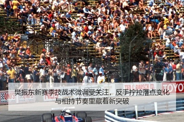 樊振东新赛季技战术微调受关注，反手拧拉落点变化与相持节奏里藏着新突破